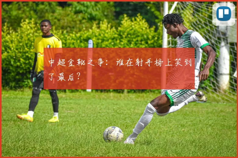 中超金靴之争：谁在射手榜上笑到了最后？