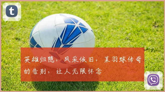 英雄归隐,风采依旧,某羽球传奇的告别,让人无限怀念