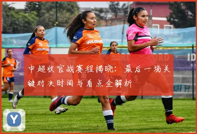 中超收官战赛程揭晓：最后一场关键对决时间与看点全解析
