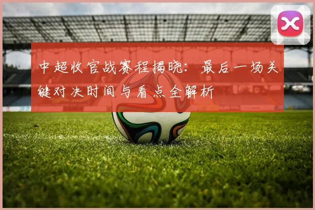 中超收官战赛程揭晓:最后一场关键对决时间与看点全解析