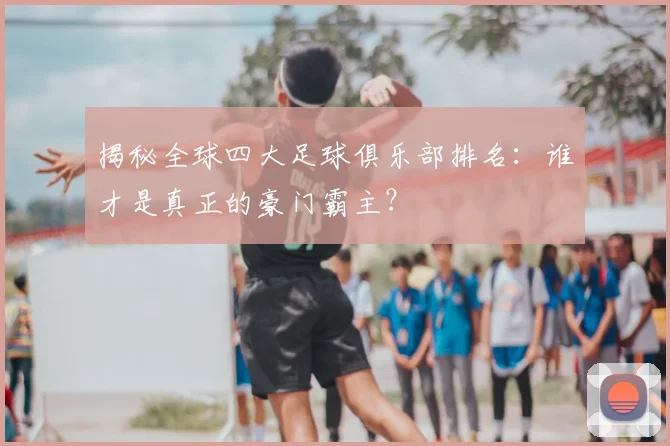 揭秘全球四大足球俱乐部排名:谁才是真正的豪门霸主?