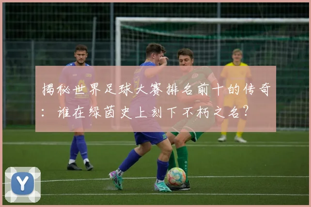 揭秘世界足球大赛排名前十的传奇:谁在绿茵史上刻下不朽之名?