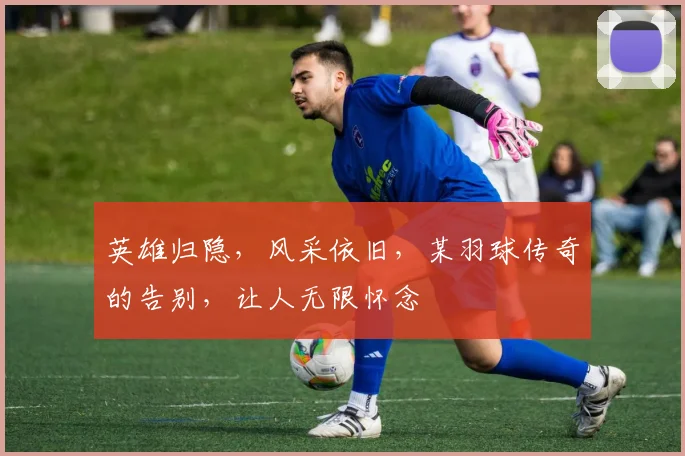 英雄归隐,风采依旧,某羽球传奇的告别,让人无限怀念