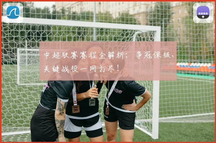 中超联赛赛程全解析：争冠保级，关键战役一网打尽！