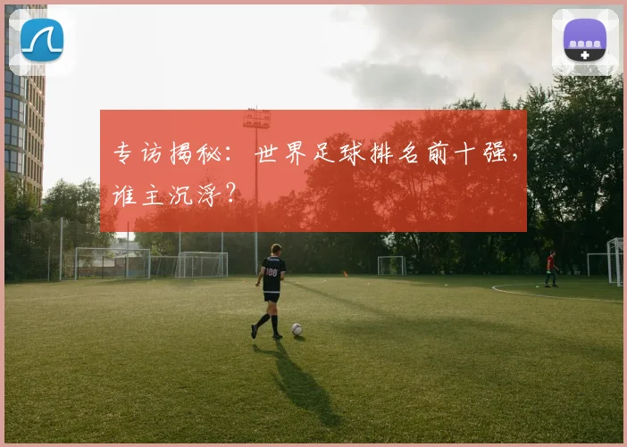 专访揭秘：世界足球排名前十强，谁主沉浮？