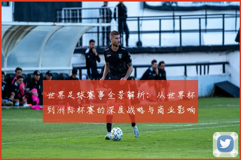 世界足球赛事全景解析:从世界杯到洲际杯赛的深度战略与商业影响