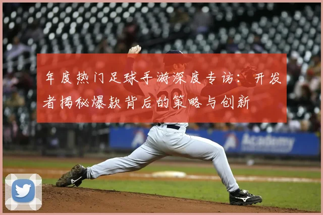 年度热门足球手游深度专访:开发者揭秘爆款背后的策略与创新