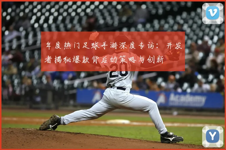 年度热门足球手游深度专访:开发者揭秘爆款背后的策略与创新
