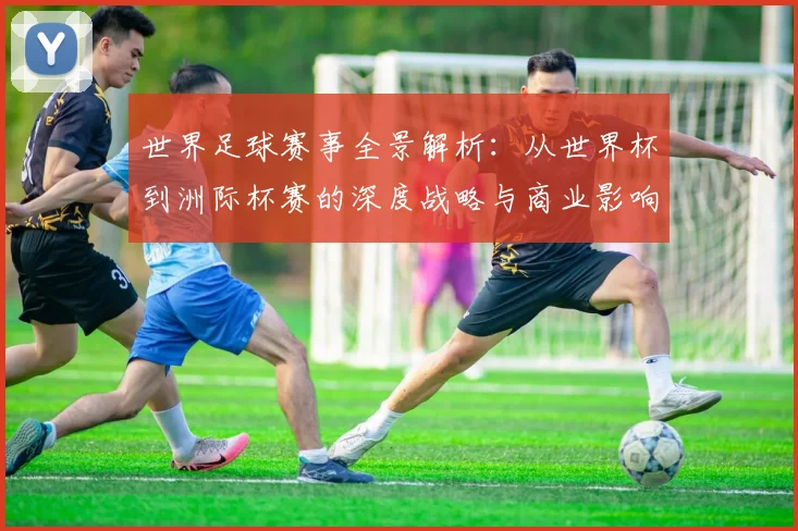 世界足球赛事全景解析:从世界杯到洲际杯赛的深度战略与商业影响