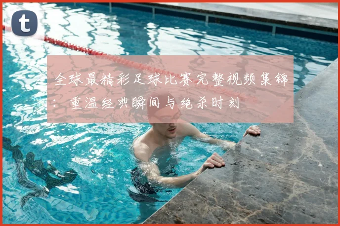 全球最精彩足球比赛完整视频集锦:重温经典瞬间与绝杀时刻