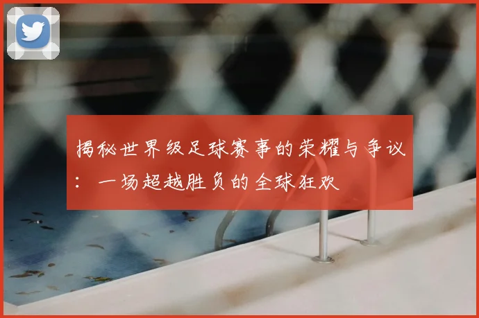 揭秘世界级足球赛事的荣耀与争议:一场超越胜负的全球狂欢
